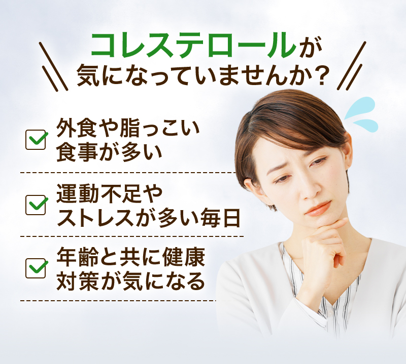 コレステロールが気になっていませんか？ 外食や脂っこい食事が多い 運動不足やストレスが多い毎日 年齢と共に健康対策が気になる