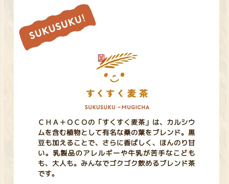 CHA+OCOの「すくすく麦茶」は、カルシウムを含む植物として有名な桑の葉をブレンド。黒豆も加えることで、さらに香ばしく、ほんのり甘い。乳製品のアレルギーや牛乳が苦手なこどもも、大人も。みんなでゴクゴク飲めるブレンド茶です。