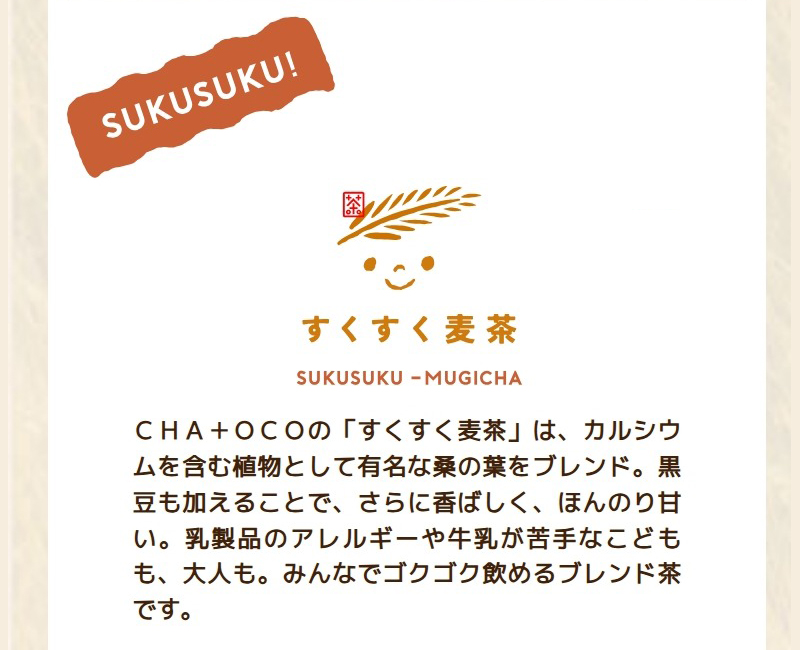 CHA+OCOの「すくすく麦茶」は、カルシウムを含む植物として有名な桑の葉をブレンド。黒豆も加えることで、さらに香ばしく、ほんのり甘い。乳製品のアレルギーや牛乳が苦手なこどもも、大人も。みんなでゴクゴク飲めるブレンド茶です。