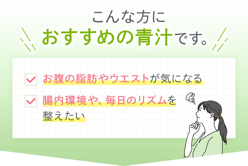 こんな方におすすめの青汁です。 お腹の脂肪やウエストが気になる 腸内環境や、毎日のリズムを整えたい