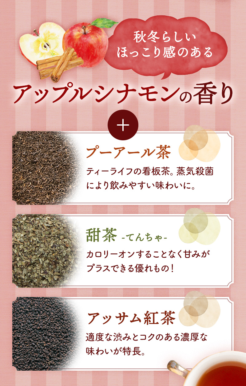 秋冬らしいほっこり感のある「アップルシナモンの香り」に、「プーアール茶・甜茶・アッサム紅茶」をブレンド
