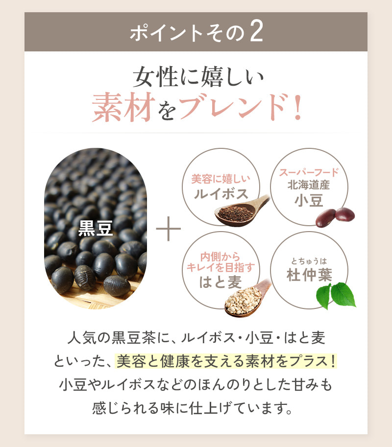 人気の黒豆茶に、ルイボス・小豆・はと麦など、美容と健康を支える素材をプラス！女性に嬉しいブレンドで仕上げました。