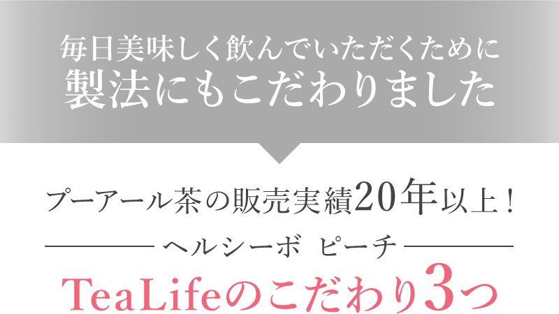 毎日美味しく飲んでいただくために製法にもこだわりました プーアール茶の販売実績20年以上! ヘルシーボ ピーチ TeaLifeのこだわり3つ
