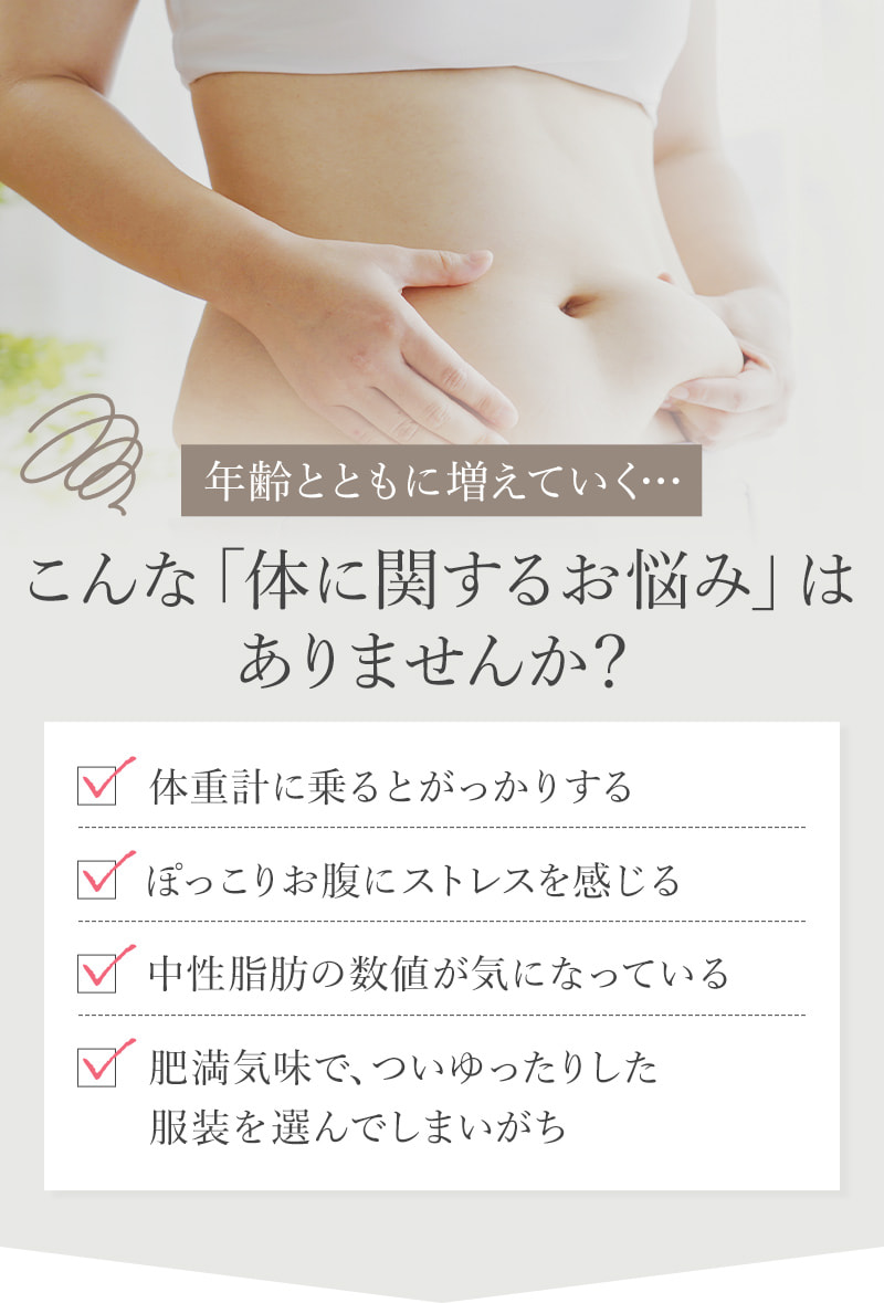 年齢とともに増えていく…こんな「体に関するお悩み」はありませんか？ 体重計に乗るとがっかりする ぽっこりお腹にストレスを感じる 中性脂肪の数値が気になっている 肥満気味で、ついゆったりした服装を選んでしまいがち