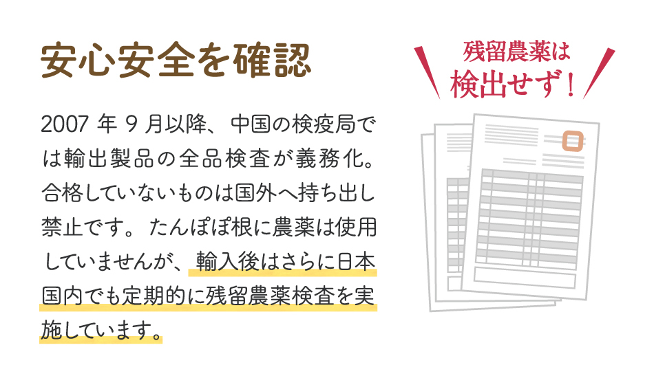 【安心安全を確認】2007年9月以降、中国の検疫局では輸出製品の全品検査が義務化。合格していないものは国外へ持ち出し禁止です。たんぽぽ根に農薬は使用していませんが、輸入後はさらに日本国内でも定期的に残留農薬検査を実施しています。