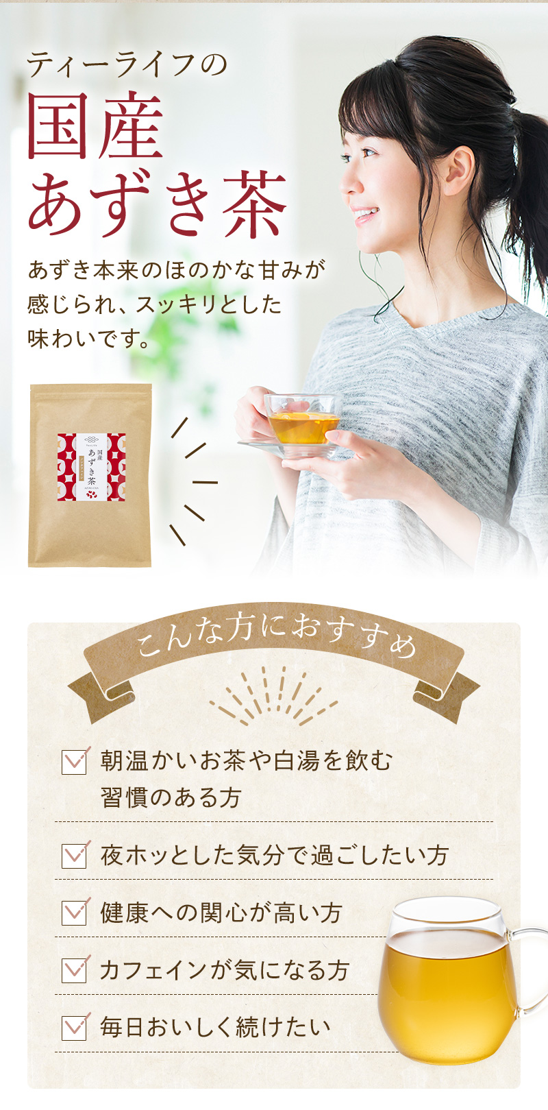 ティーライフの国産あずき茶は、こんな方におすすめ　・朝温かいお茶や白湯を飲む習慣のある方　・夜ホッとした気分で過ごしたい方　・健康への関心が強い方　・カフェインが気になる方　毎日おいしくつづけたい方