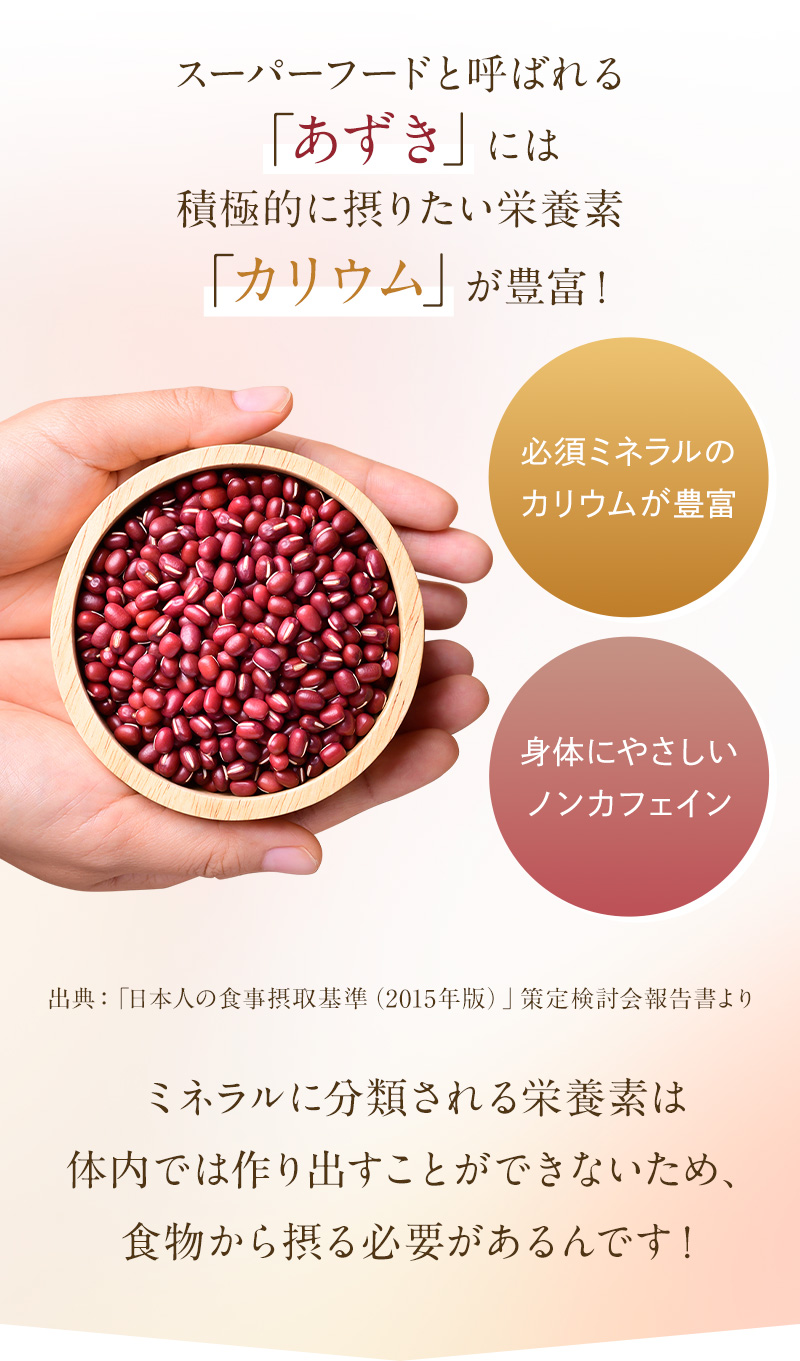 スーパーフードと呼ばれるあずきには積極的に摂りたい栄養素「カリウム」が豊富！ミネラルに分類される栄養素は体内では作り出すことができないため、食物から摂る必要があるんです！