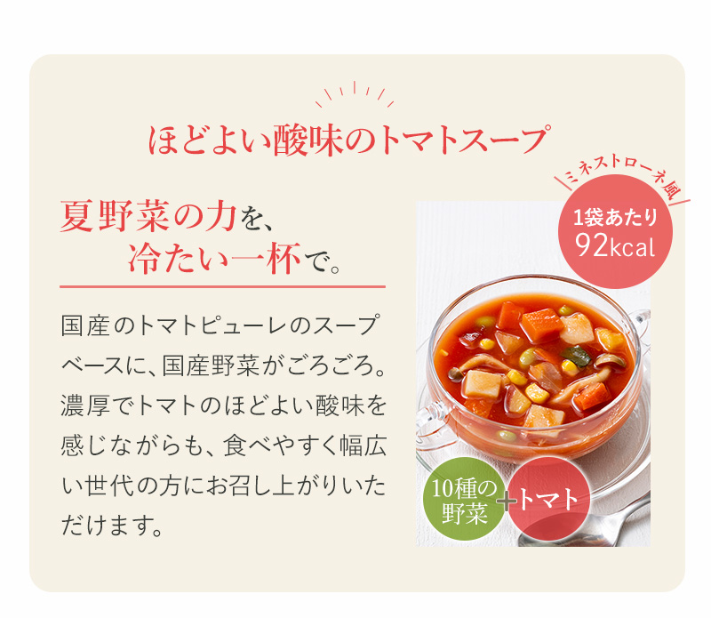 ほどよい酸味のトマトスープ　夏野菜のチカラを、冷たい一杯で。国産トマトピューレをベースに、国産野菜がごろごろ。幅広い世代の方にお召し上がりいただけます。>
<img src=