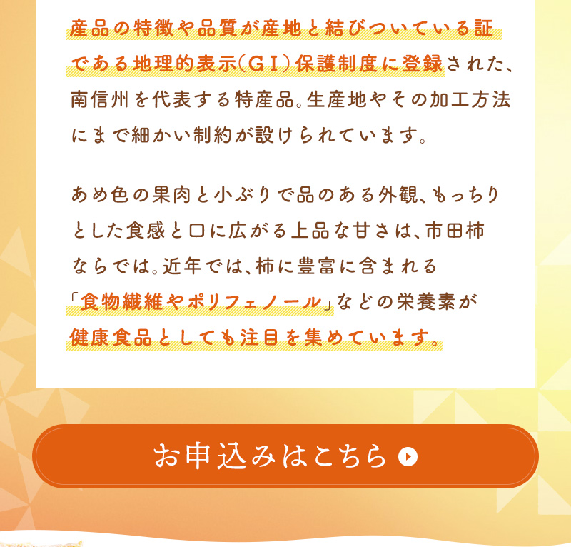 産地と品質が保証された証である地理的表示（GI）保護制度に登録された、南信州を代表する特産品。飴色の果肉と小ぶりで品のある外観、もっちりとした食感と口に広がる上品な甘さは、市田柿ならでは。