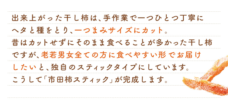 出来上がった干し柿は、手作業で一つひとつ丁寧にヘタと種を取り、ひとつまみサイズにカット。老若男女全ての方に食べやすい形でお届けしたいと、独自のスティックタイプにしています。