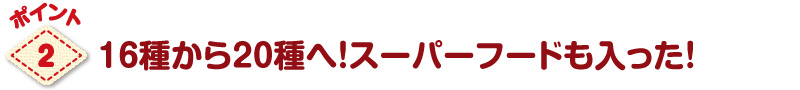 パワーアップのポイント216種から20種へ!スーパーフードも入った!