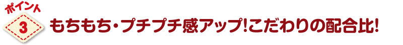 パワーアップのポイント3もちもち・プチプチ感アップ!こだわりの配合比!