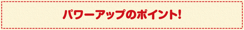 パワーアップのポイント!