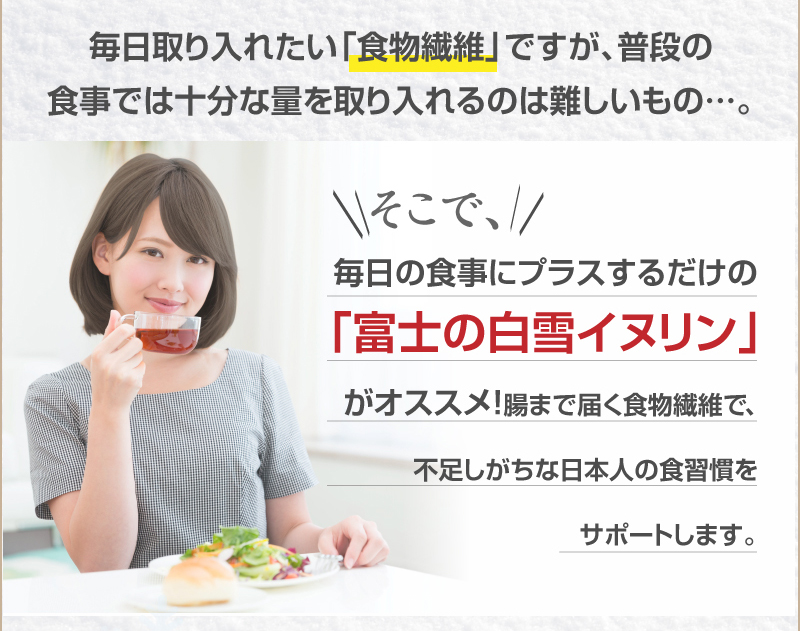 毎日取り入れたい「食物繊維」ですが、普段の食事では十分な量を取り入れるのは難しいもの…。　そこで、毎日の食事にプラスするだけの「富士の白雪イヌリン」がオススメ!腸まで届く食物繊維で、不足しがちな日本人の食習慣をサポートします。