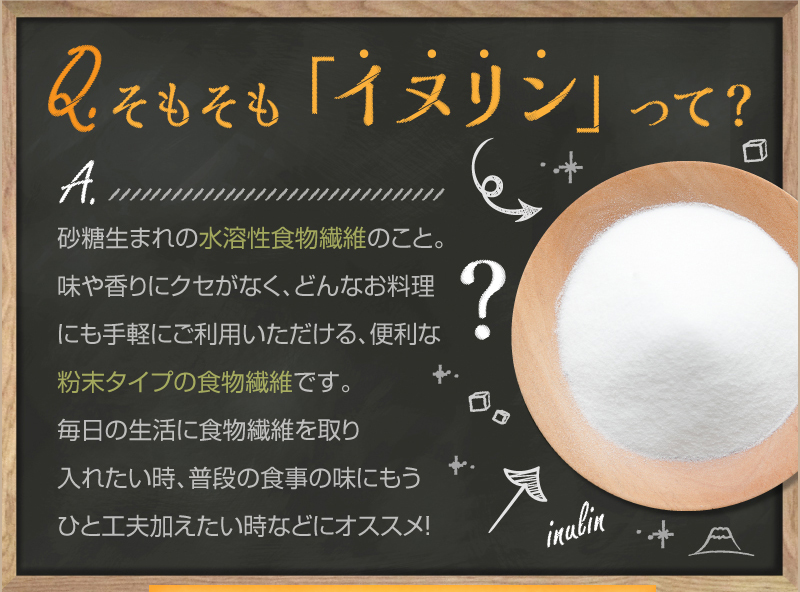 Q.そもそも「イヌリン」って?　A.砂糖生まれの水溶性食物繊維のこと。味や香りにクセがなく、どんなお料理にも手軽にご利用いただける、便利な粉末タイプの食物繊維です。