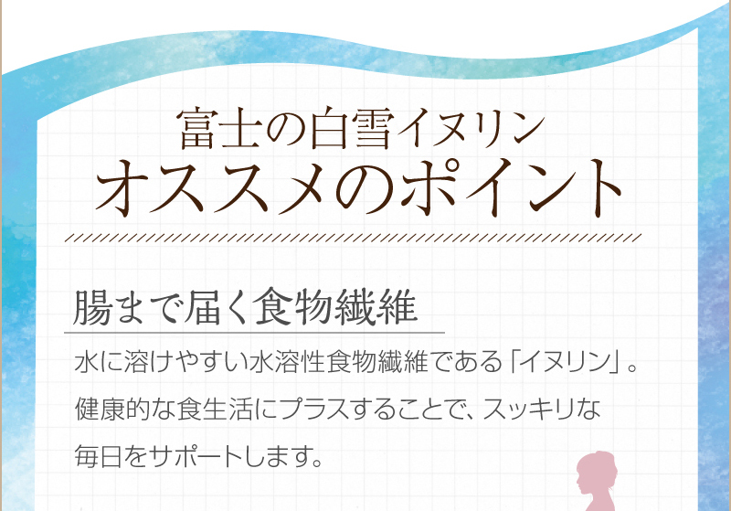 富士の白雪イヌリン　オススメのポイント　【腸まで届く食物繊維】　水に溶けやすい水溶性食物繊維である「イヌリン」。健康的な食生活にプラスすることで、スッキリな毎日をサポートします。