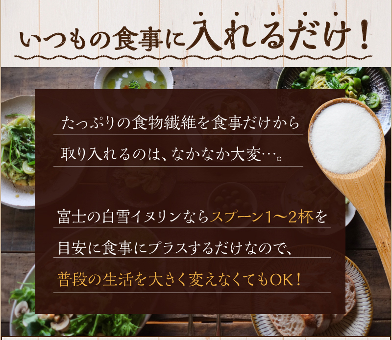 いつもの食事に入れるだけ!　たっぷりの食物繊維を食事だけから取り入れるのは、なかなか大変…。富士の白雪イヌリンならスプーン1～2杯を目安に食事にプラスするだけなので、普段の生活を大きく変えなくてもOK!