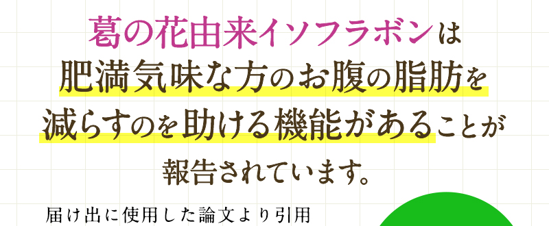 葛の花由来イソフラボンは肥満気味な方のお腹の脂肪を減らすのを助ける機能があることが報告されています。