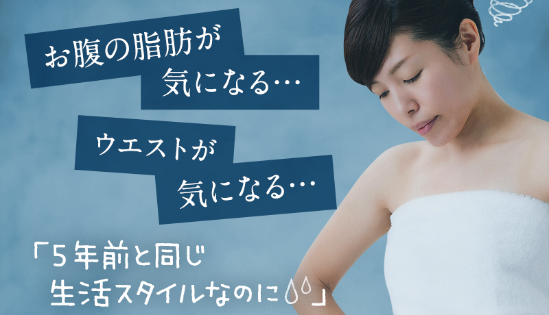 「お腹の脂肪が気になる…」「ウエストが気になる…」「5年前と同じ生活スタイルなのに」「ダイエットしても思うように体重が減らない…」