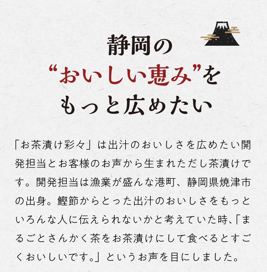 静岡のおいしい恵みをもっと広めたい 「お茶漬け彩々」は出汁のおいしさを広めたい開発担当とお客様のお声から生まれただし茶漬けです。開発担当は漁業が盛んな港町、静岡県や伊豆市の出身。鰹節からとった出汁のおいしさをもっといろんな人に伝えられないかと考えていた時、「まるごとさんかく茶をお茶漬けにして食べるとすごくおいしいんです。」というお声を目にしました。