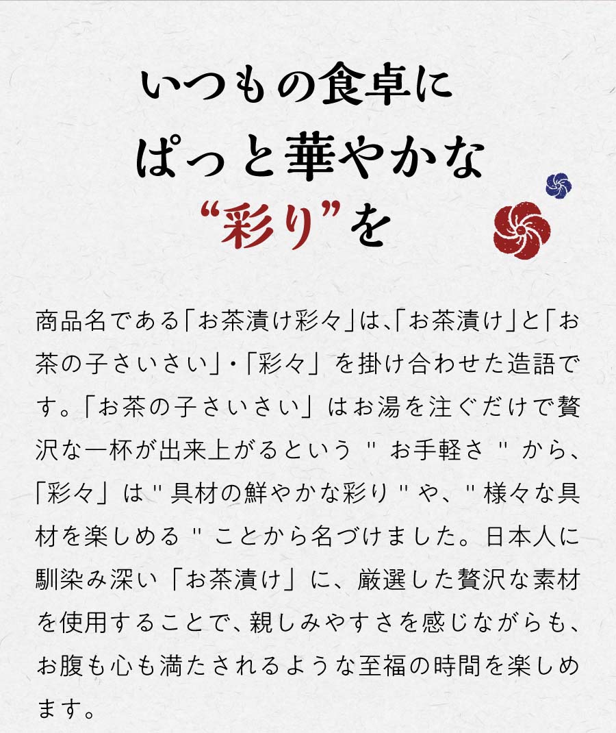 いつもの食卓にぱっと華やかな彩りを 商品名である「お茶漬け彩々」は、「お茶漬け」と「お茶の子さいさい」・「彩々」を掛け合わせた造語です。「お茶の子さいさい」はお湯を注ぐだけで贅沢な一杯が出来上がるというお手軽さから、「彩々」は具材の鮮やかな彩りや、様々な具材を楽しめることから名づけました。日本人に馴染み深い「お茶漬け」に、厳選した贅沢な素材を使用することで、親しみやすさを感じながらも、お腹も心も満たされるような至福の時間を楽しめます。