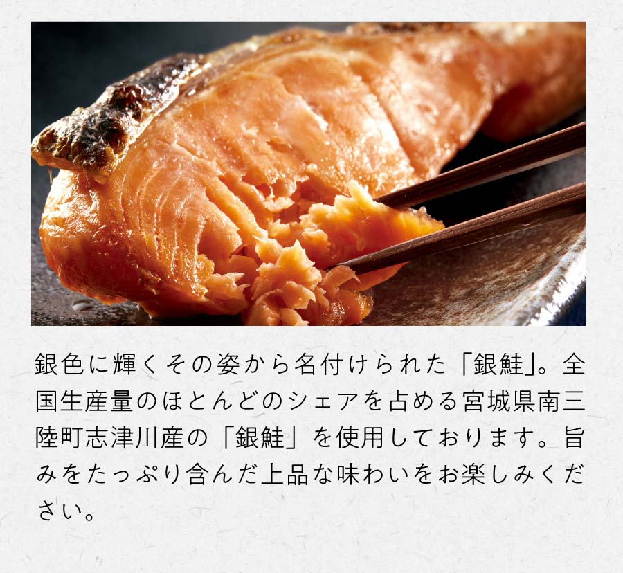 銀色に輝くその姿から名付けられた「銀鮭」。全国生産量のほとんどのシェアを占める宮城県南三陸町志津川産の「銀鮭」を使用しております。旨みをたっぷり含んだ上品な味わいをお楽しみください。