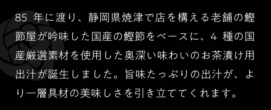 85年に渡り、静岡県焼津で店を構える老舗の鰹節屋が吟味した国産の鰹節をベースに、4種の国産厳選素材を使用した奥深い味わいのお茶漬け用出汁が誕生しました。旨味たっぷりの出汁が、より一層具材の美味しさを引き立ててくれます。