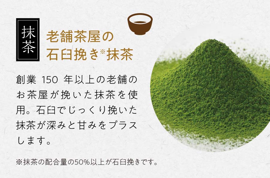 抹茶 老舗茶屋の石臼挽き※抹茶 創業150年以上の老舗のお茶屋が挽いた抹茶を使用。石臼でじっくり挽いた抹茶が深みと甘みをプラスします。 ※抹茶の配合量の50%以上が石臼挽きです。