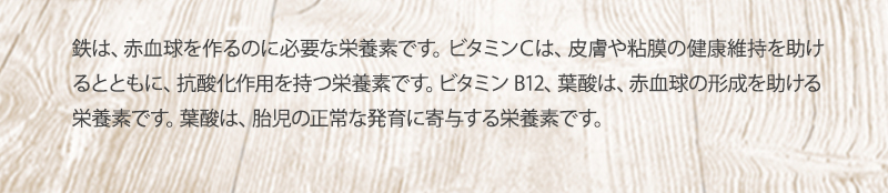 鉄は、赤血球を作るのに必要な栄養素です。 ビタミンCは、皮膚や粘膜の健康維持を助けるとともに、抗酸化作用を持つ栄養素です。ビタミンB12、葉酸は、赤血球の形成を助ける栄養素です。葉酸は、胎児の正常な発育に寄与する栄養素です。