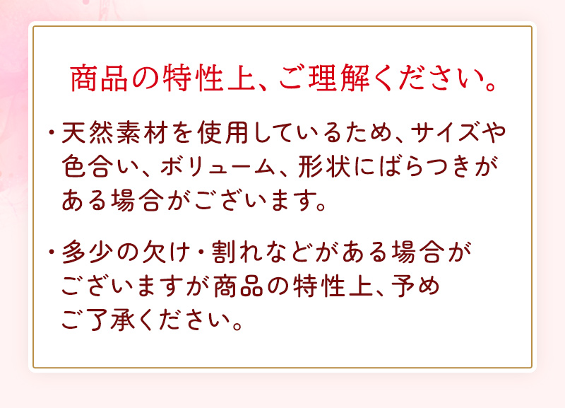 商品の特性上、ご理解ください。天然素材を使用しているため、サイズや色合い、ボリューム、形状にばらつきがある場合がございます。多少の欠け・割れなどがある場合がございますが商品の特性上、予めご了承ください。