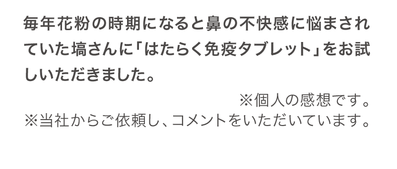 毎年花粉の時期になると鼻の不快感に悩まされていた塙さんに「はたらく免疫タブレット」をお試しいただきました。（個人の感想、当社からご依頼しコメントをいただいています。）