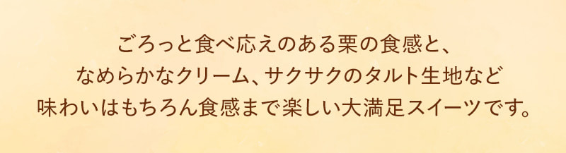 ごろっと食べ応えのある栗の食感と、なめらかなクリーム、サクサクのタルト生地など味わいはもちろん食感まで楽しい大満足スイーツです。