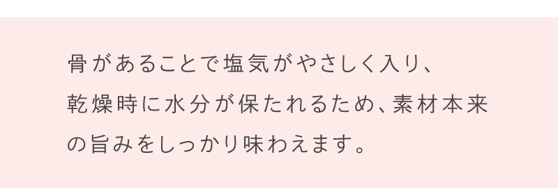 骨があることで塩気がやさしく入り、乾燥時に水分が保たれるため、素材本来の旨みをしっかり味わえます。