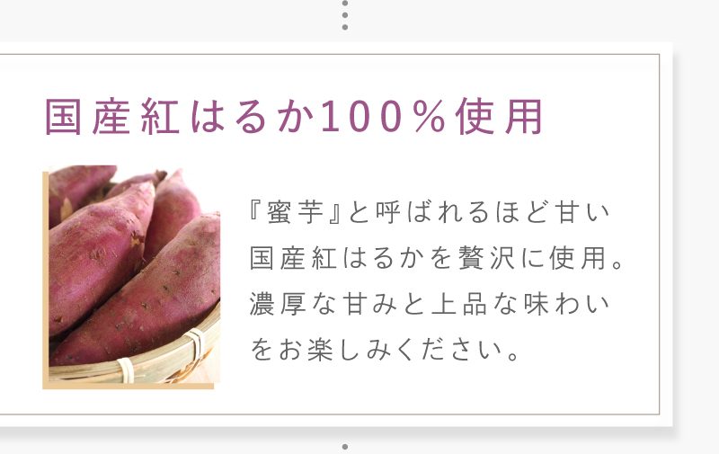 「蜜芋」と呼ばれるほど甘い国産紅はるかを使用。濃厚な甘みと上品な味わいをお楽しみください。