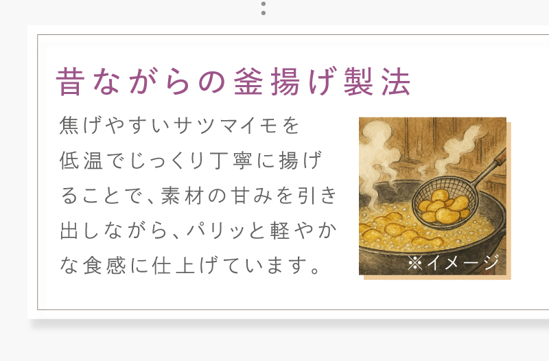 揚げやすいサツマイモを低温でじっくり丁寧に揚げることで、素材の甘味を引き出しながら、パリッと軽やかに仕上げています。