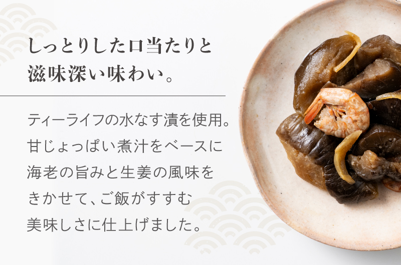「しっとりした口当たりと慈悲深い味わい」ティーライフの水なす漬を使用しています。甘じょっぱい煮汁をベースに海老の旨みと生姜の風味をきかせて、ご飯がすすむ美味しさに仕上げました。