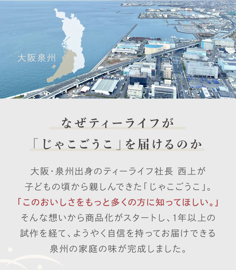 大阪・泉州出身のティーライフ社長　西上が子供のころから親しんできた「じゃこごうこ」。個の美味しさをもっと多くの方に知ってほしいという想いから商品化がスタートし、1年以上の施策を経て、ようやく自信をもってお届けできる泉州の家庭の味が完成しました。