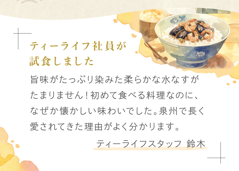 ティーライフスタッフ 鈴木　「旨味画たっぷり染みた柔らかな水なすがたまりません！初めて食べる料理なのに、なぜか懐かしい味わいでした。泉州で長く愛されてきた理由がよくわかります。」