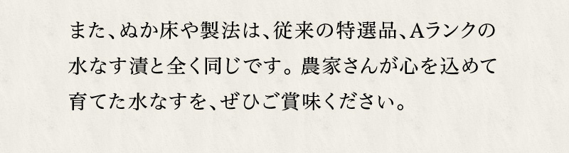 ぬか床や製法は従来の特選品・Aランクの水なす漬と全く同じです。農家さんが心を込めて育てた水なすを、ぜひご賞味ください。