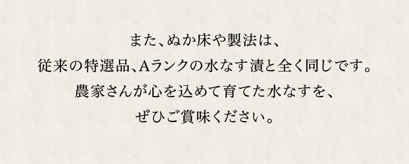 ぬか床や製法は従来の特選品・Aランクの水なす漬と全く同じです。農家さんが心を込めて育てた水なすを、ぜひご賞味ください。