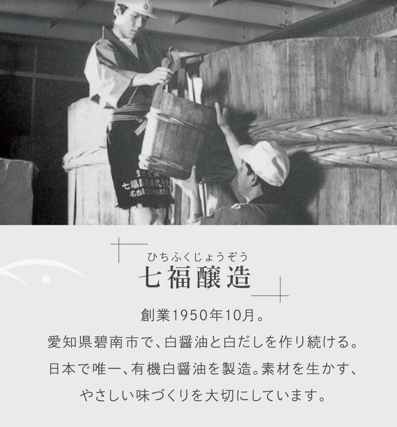 「七福醸造」創業1950年10月。愛知県碧南市で、白醤油と白だしを作り続ける。日本で唯一、有機白醤油を製造。素材を生かす、やさしい味づくりを大切にしています。