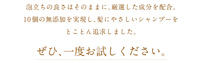 泡立ちの良さはそのままに、厳選した成分を配合。10個の無添加を実現し、髪にやさしいシャンプーをとことん追求しました。ぜひ、一度お試しください。