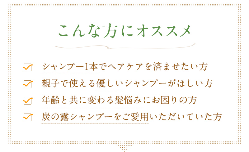 シャンプー1本でヘアケアを済ませたい方、親子で使える優しいシャンプーが欲しい方、年齢とともに変わる髪悩みにお困りの方、炭の露シャンプーをご愛用いただいていた方にオススメです