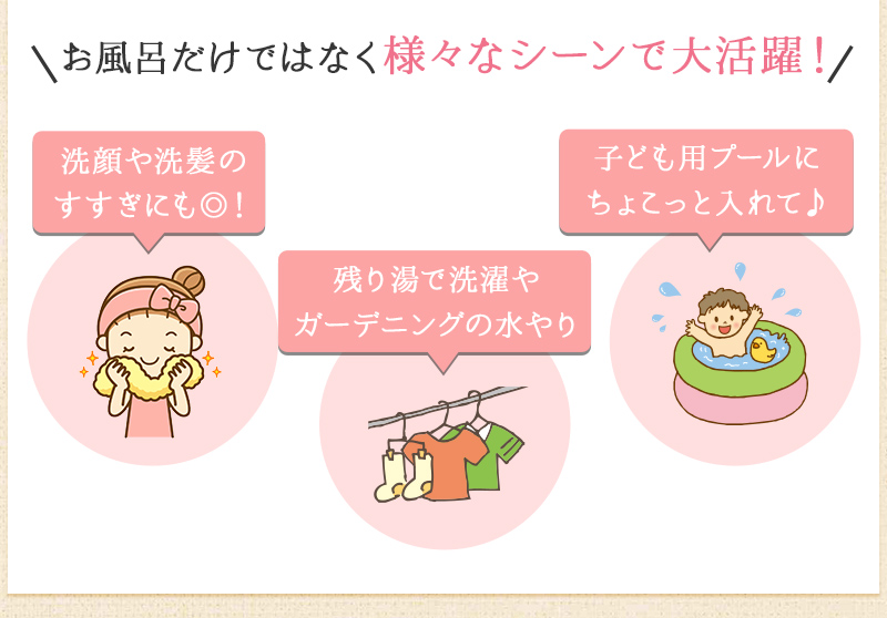 洗顔や洗髪のすすぎに、残り湯で洗濯やガーデニングの水やり、子供用プールにちょこっと入れて　など様々なシーンで活躍!