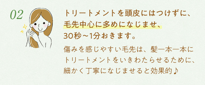 2.トリートメントを頭皮にはつけずに、毛先中心に多めになじませ、30秒〜1分おきます。痛みを感じやすい毛先は、髪一本一本にトリートメントをいきわたらせるために、細かく丁寧になじませると効果的♪