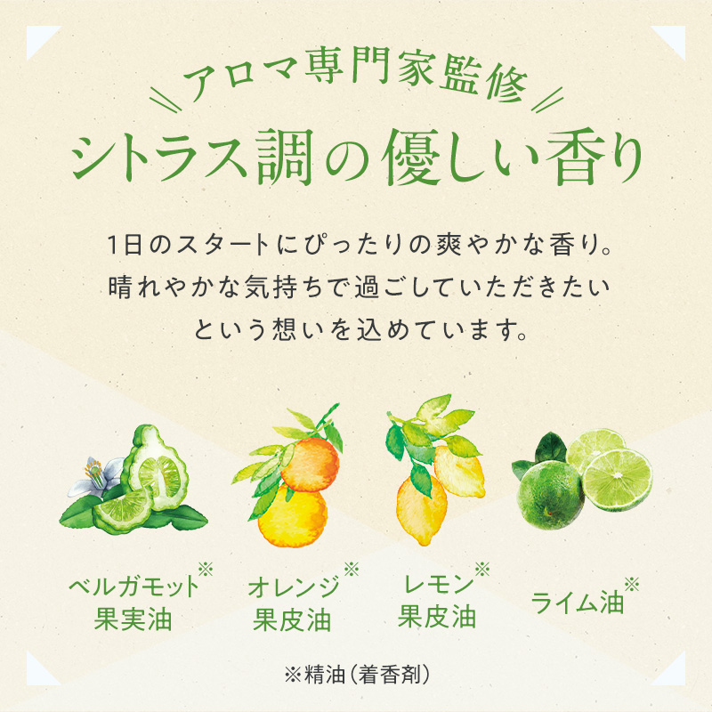 アロマ専門家監修 シトラス調の優しい香り 1日のスタートにぴったりの爽やかな香り。晴れやかな気持ちで過ごしていただきたいという想いを込めています。 ベルガモット果実油※ オレンジ果皮油※ レモン果皮油※ ライム油※ ※精油(着香剤)
