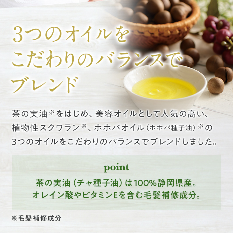 3つのオイルをこだわりのバランスでブレンド 茶の実油をはじめ、美容オイルとして人気の高い、植物性スクワラン、ホホバオイルの3つのオイルをこだわりのバランスでブレンドしました。 ポイント 茶の実油(チャ種子油)は100%静岡県産。オレイン酸やビタミンEを含む毛髪保護成分。