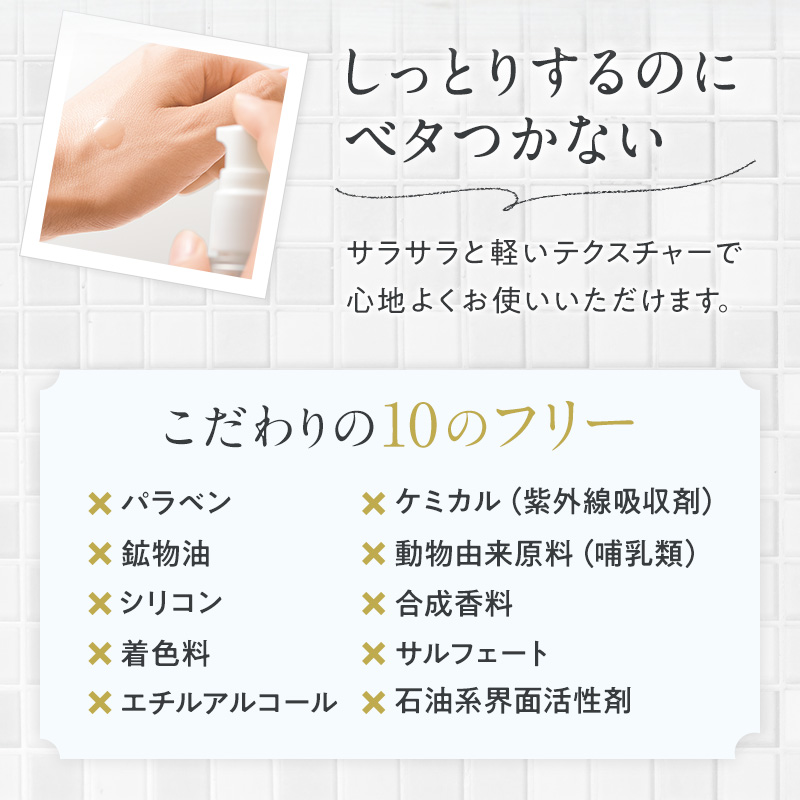 しっとりするのにベタつかない サラサラと軽いテクスチャーで心地よくお使いいただけます。 こだわりの10のフリー パラベン 鉱物油 シリコン 着色料 エチルアルコール ケミカル(紫外線吸収剤) 動物由来原料(哺乳類) 合成香料 サルフェート 石油系界面活性剤