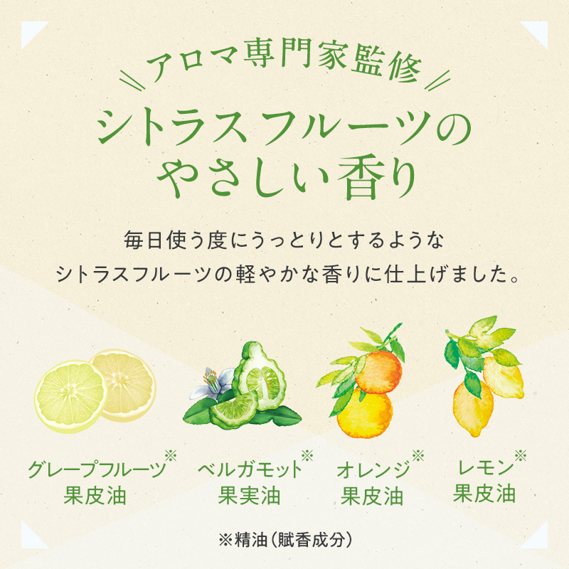アロマ専門家監修 シトラスフルーツのやさしい香り 毎日使う度にうっとりとするようなシトラスフルーツの軽やかな香りに仕上げました。 ※グレープフルーツ果皮油 ※ベルガモット果実油 ※オレンジ果皮油 ※レモン果皮油 ※精油(賦香成分)