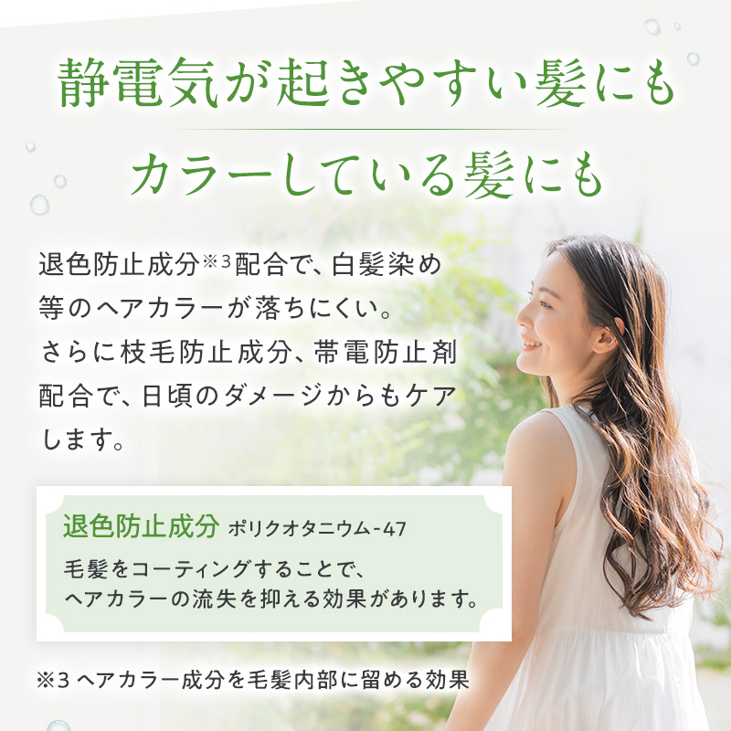 静電気が起きやすい髪にも カラーしている髪にも 退色防止成分※配合で、白髪染め等のヘアカラーが落ちにくい。 さらに枝毛防止成分、帯電防止剤配合で、日頃のダメージからもケアします。 退色防止成分 ポリクオタニウム-47 毛髪をコーティングすることで、ヘアカラーの流失を抑える効果があります。 ※ヘアカラー成分を毛髪内部に留める効果